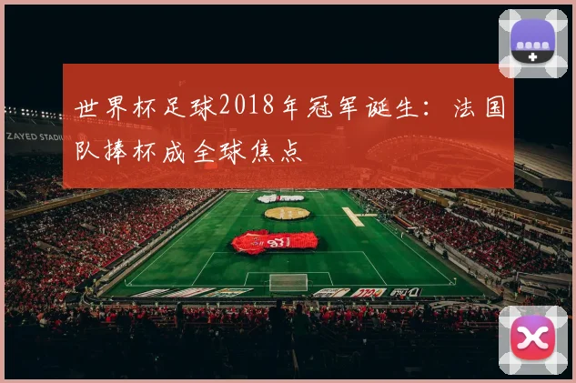 世界杯足球2018年冠军诞生:法国队捧杯成全球焦点