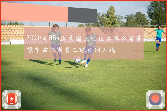 2020年NBA选秀前三顺位名单公布爱德华兹怀斯曼三球分别入选