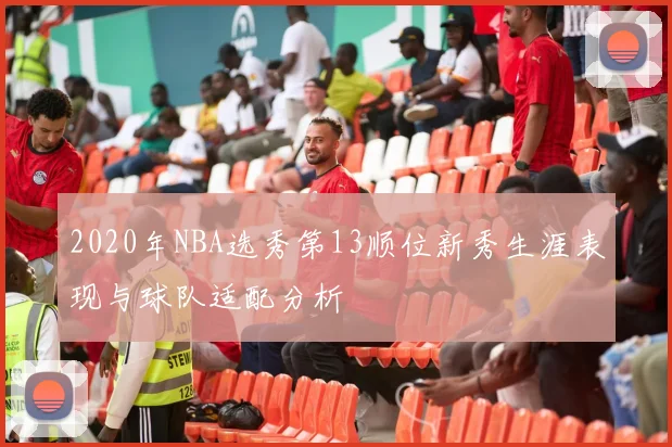 2020年NBA选秀第13顺位新秀生涯表现与球队适配分析