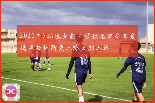 2020年NBA选秀前三顺位名单公布爱德华兹怀斯曼三球分别入选