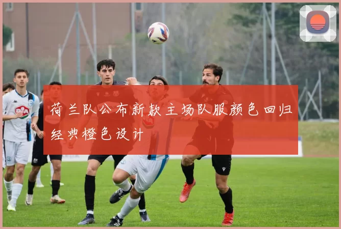 荷兰队公布新款主场队服颜色回归经典橙色设计